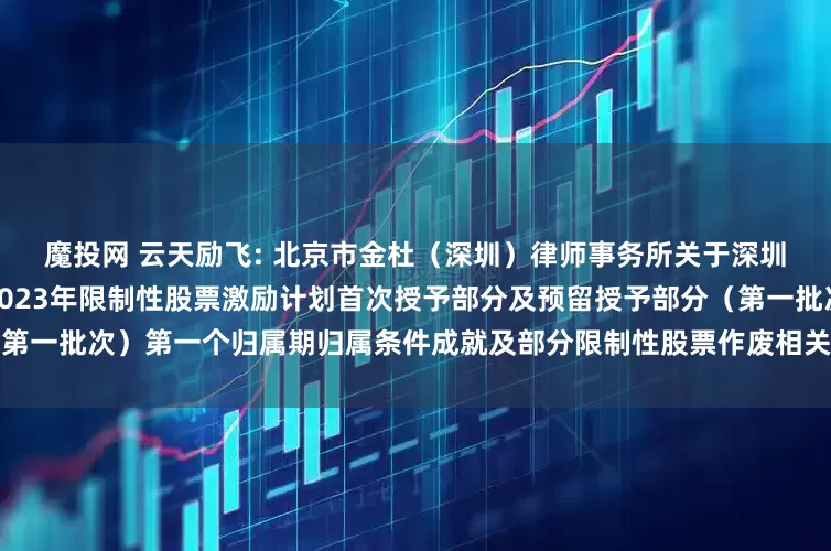 魔投网 云天励飞: 北京市金杜（深圳）律师事务所关于深圳云天励飞技术股份有限公司2023年限制性股票激励计划首次授予部分及预留授予部分（第一批次）第一个归属期归属条件成就及部分限制性股票作废相关事项之法律意见书内容摘要