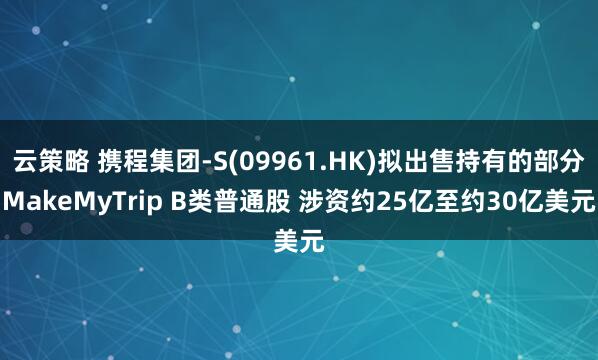 云策略 携程集团-S(09961.HK)拟出售持有的部分MakeMyTrip B类普通股 涉资约25亿至约30亿美元