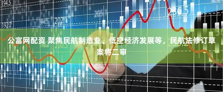 公富网配资 聚焦民航制造业、低空经济发展等，民航法修订草案将二审