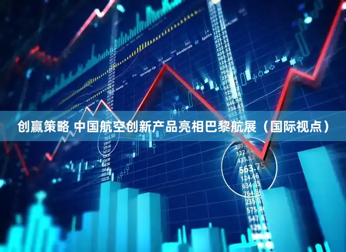 创赢策略 中国航空创新产品亮相巴黎航展（国际视点）