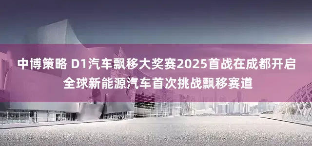 中博策略 D1汽车飘移大奖赛2025首战在成都开启 全球新能源汽车首次挑战飘移赛道