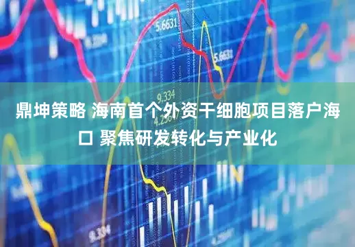鼎坤策略 海南首个外资干细胞项目落户海口 聚焦研发转化与产业化