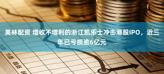美林配资 增收不增利的浙江凯乐士冲击港股IPO，近三年已亏损逾6亿元