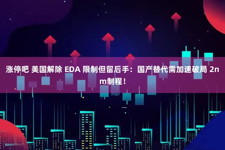 涨停吧 美国解除 EDA 限制但留后手：国产替代需加速破局 2nm制程！