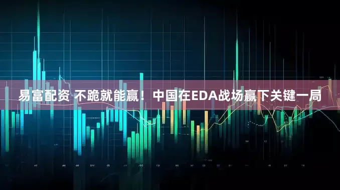 易富配资 不跪就能赢！中国在EDA战场赢下关键一局