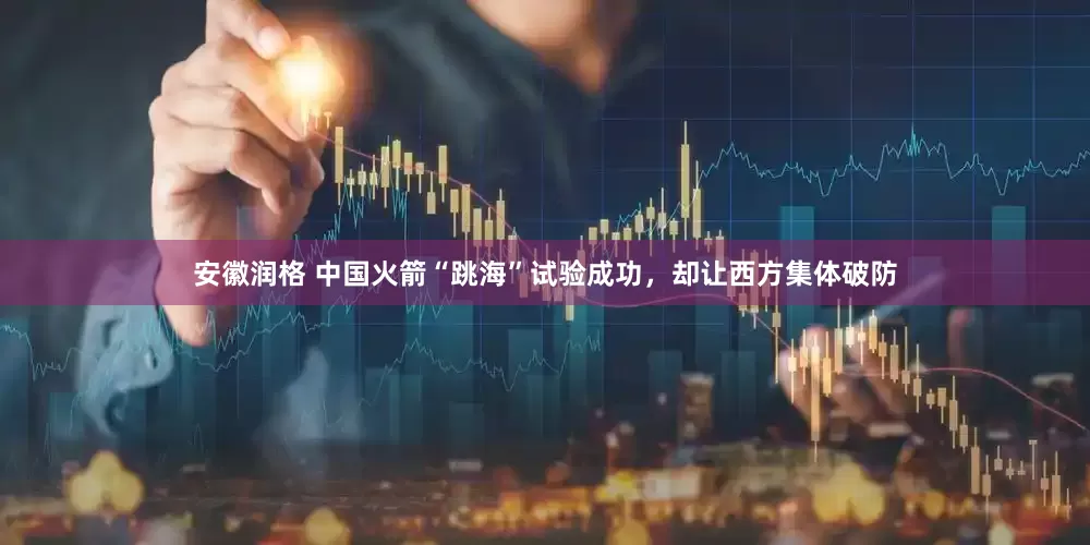安徽润格 中国火箭“跳海”试验成功，却让西方集体破防