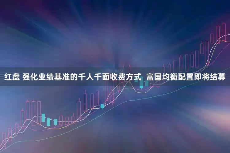 红盘 强化业绩基准的千人千面收费方式  富国均衡配置即将结募