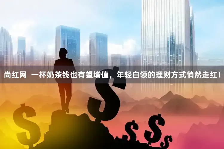 尚红网  一杯奶茶钱也有望增值，年轻白领的理财方式悄然走红！