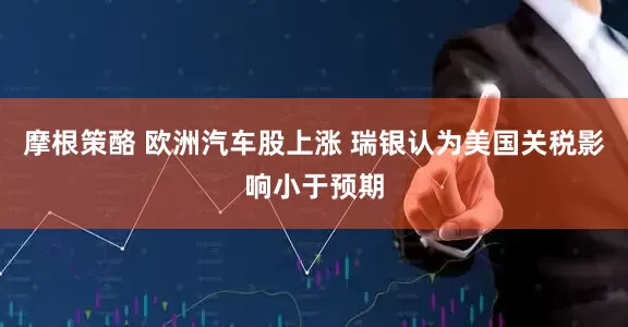 摩根策酪 欧洲汽车股上涨 瑞银认为美国关税影响小于预期