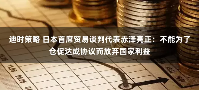 迪时策略 日本首席贸易谈判代表赤泽亮正：不能为了仓促达成协议而放弃国家利益