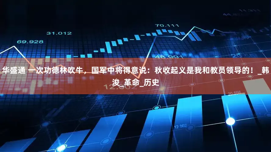 华盛通 一次功德林吹牛，国军中将得意说：秋收起义是我和教员领导的！_韩浚_革命_历史