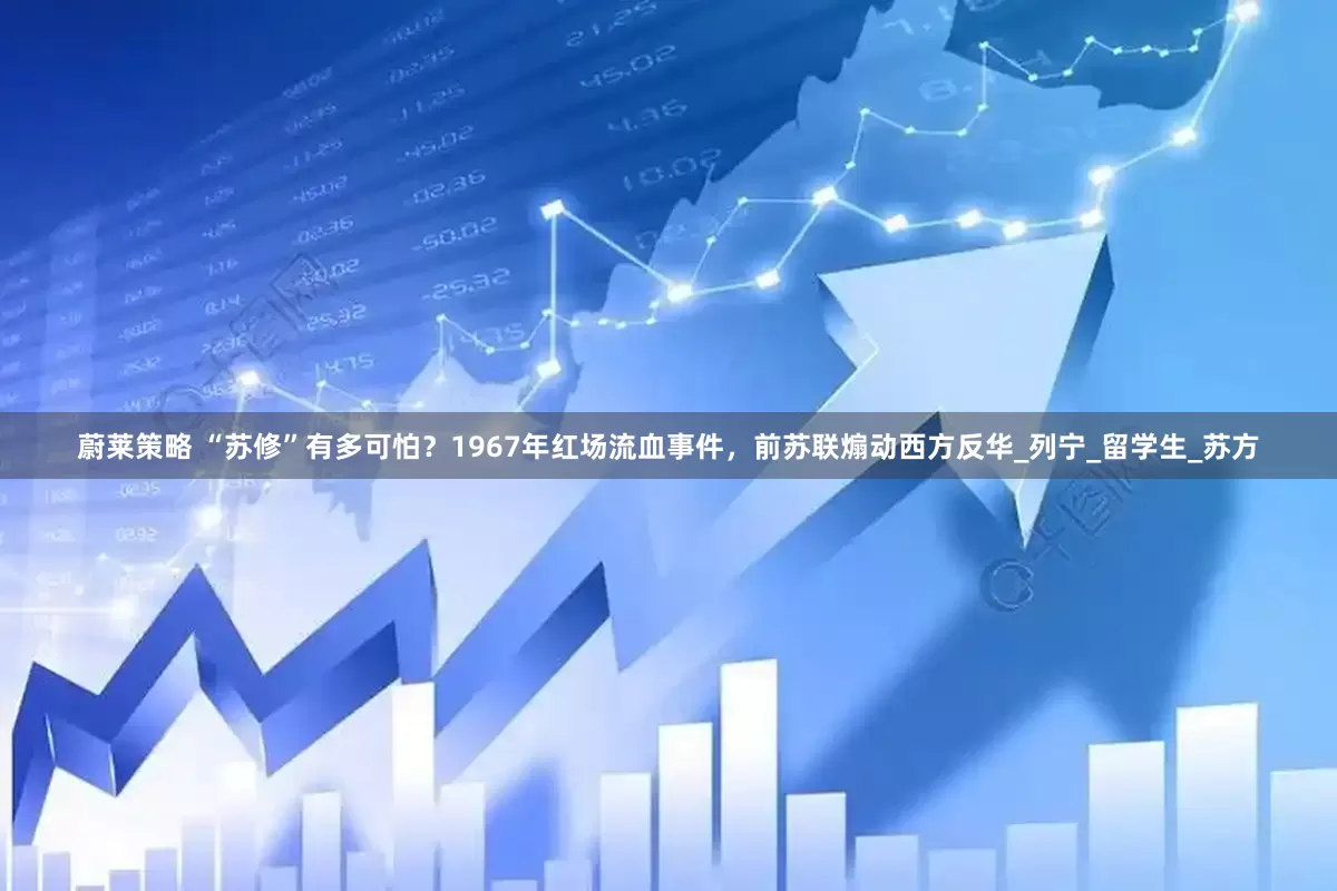蔚莱策略 “苏修”有多可怕？1967年红场流血事件，前苏联煽动西方反华_列宁_留学生_苏方