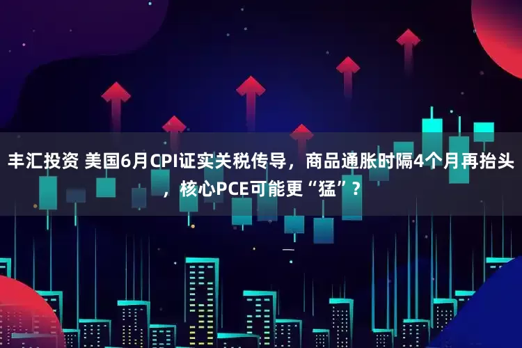 丰汇投资 美国6月CPI证实关税传导，商品通胀时隔4个月再抬头，核心PCE可能更“猛”？