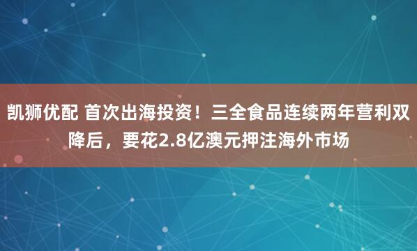 凯狮优配 首次出海投资！三全食品连续两年营利双降后，要花2.8亿澳元押注海外市场