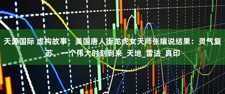 天源国际 虚构故事：美国唐人街龙虎女天师张孃说结果：灵气复苏，一个伟大时刻到来_天地_雷法_真印