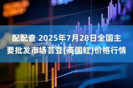配配查 2025年7月28日全国主要批发市场芸豆(英国红)价格行情