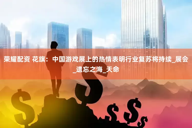 荣耀配资 花旗：中国游戏展上的热情表明行业复苏将持续_展会_遗忘之海_天命