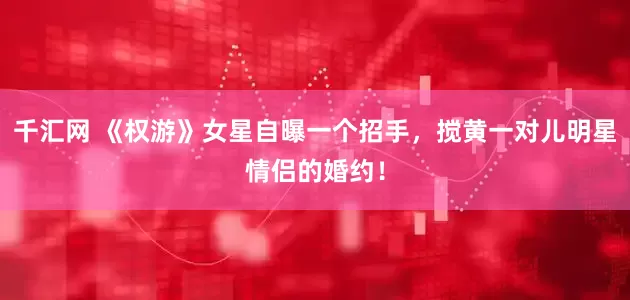 千汇网 《权游》女星自曝一个招手，搅黄一对儿明星情侣的婚约！