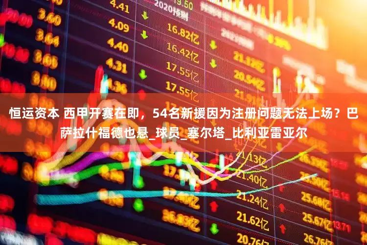 恒运资本 西甲开赛在即，54名新援因为注册问题无法上场？巴萨拉什福德也悬_球员_塞尔塔_比利亚雷亚尔