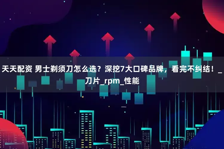 天天配资 男士剃须刀怎么选？深挖7大口碑品牌，看完不纠结！_刀片_rpm_性能
