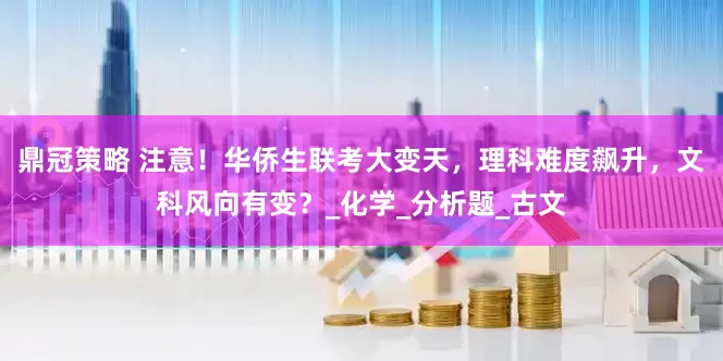 鼎冠策略 注意！华侨生联考大变天，理科难度飙升，文科风向有变？_化学_分析题_古文