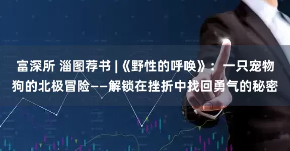 富深所 淄图荐书 |《野性的呼唤》：一只宠物狗的北极冒险——解锁在挫折中找回勇气的秘密