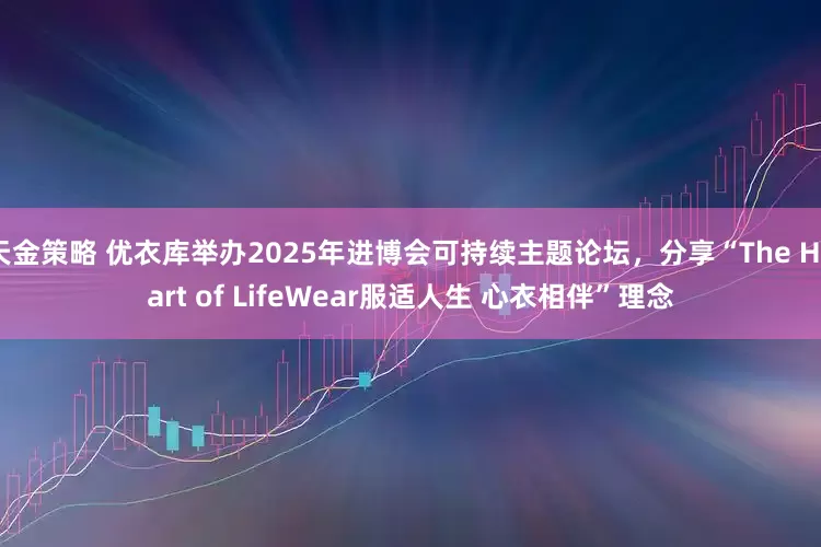 天金策略 优衣库举办2025年进博会可持续主题论坛,分享“The Heart of LifeWear服适人生 心衣相伴”理念