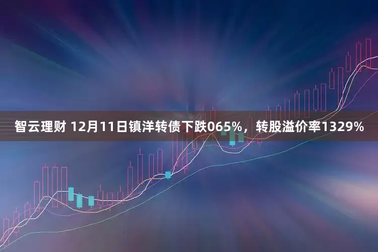 智云理财 12月11日镇洋转债下跌065%，转股溢价率1329%