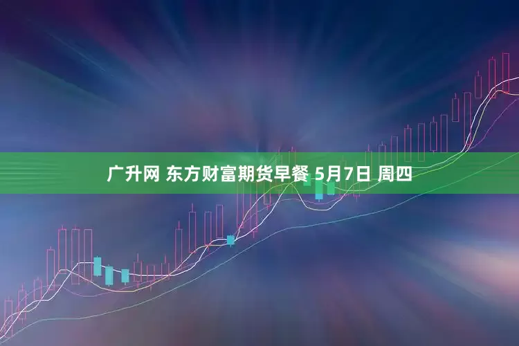 广升网 东方财富期货早餐 5月7日 周四