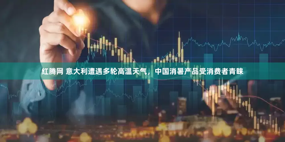 红腾网 意大利遭遇多轮高温天气，中国消暑产品受消费者青睐