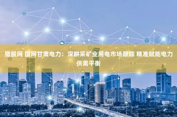 猎股网 国网甘肃电力：深耕采矿业用电市场跟踪 精准赋能电力供需平衡